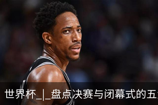 世界杯 | 盘点决赛与闭幕式的五大亮点