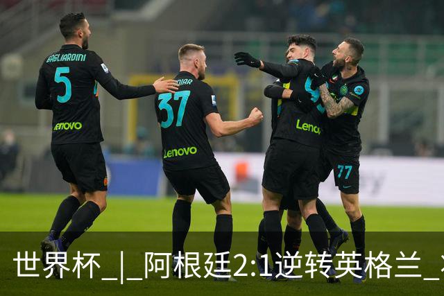 世界杯 | 阿根廷2:1逆转英格兰 将与西班牙争冠