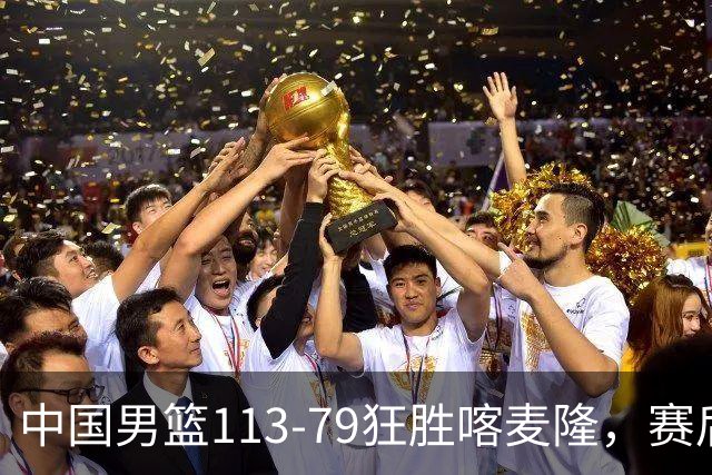 中国男篮113-79狂胜喀麦隆，赛后球员表现评分：3满分4耀眼 3合格