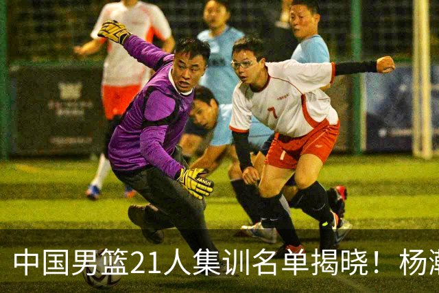 中国男篮21人集训名单揭晓！杨瀚森领衔，胡明轩周琦张镇麟落选