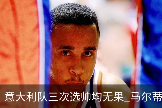 意大利队三次选帅均无果 马尔蒂尼上任16天后辞职