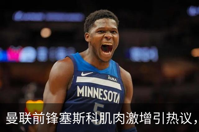 曼联前锋塞斯科肌肉激增引热议，球迷期待其新赛季进球爆发