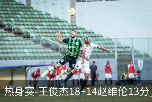 热身赛-王俊杰18+14赵维伦13分 中国男篮险胜FMP拉德尼基