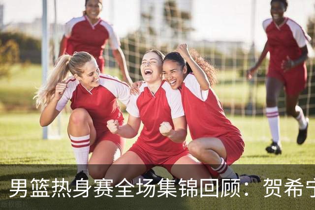 男篮热身赛全场集锦回顾：贺希宁25分，中国胜喀麦隆