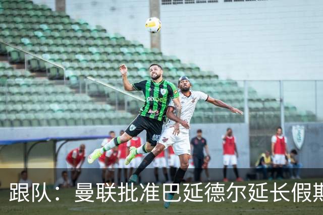 跟队：曼联批准巴延德尔延长假期，他预计很快离队