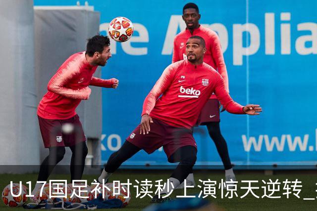 U17国足补时读秒上演惊天逆转 拼搏精神铸就希望之光